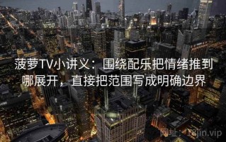 菠萝TV小讲义：围绕配乐把情绪推到哪展开，直接把范围写成明确边界