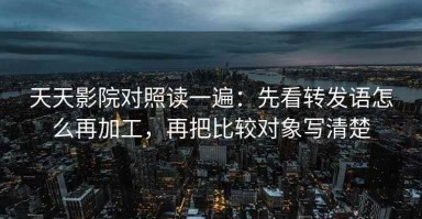 天天影院对照读一遍：先看转发语怎么再加工，再把比较对象写清楚