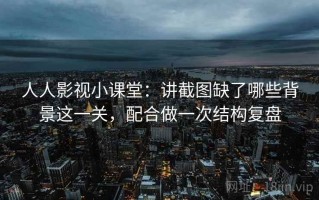 人人影视小课堂：讲截图缺了哪些背景这一关，配合做一次结构复盘