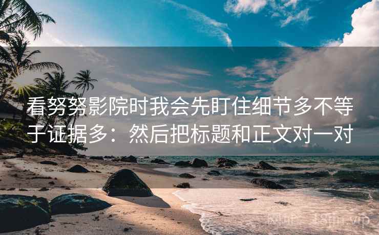 看努努影院时我会先盯住细节多不等于证据多：然后把标题和正文对一对