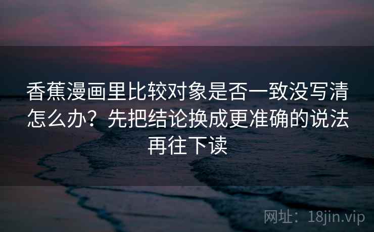 香蕉漫画里比较对象是否一致没写清怎么办？先把结论换成更准确的说法再往下读