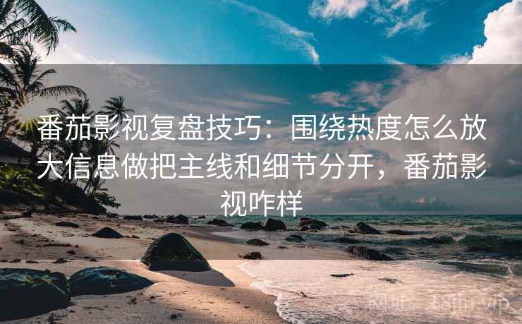 番茄影视复盘技巧：围绕热度怎么放大信息做把主线和细节分开，番茄影视咋样