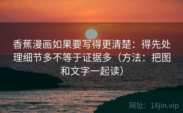 香蕉漫画如果要写得更清楚：得先处理细节多不等于证据多（方法：把图和文字一起读）