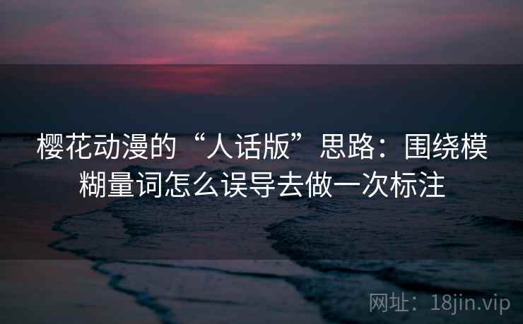 樱花动漫的“人话版”思路：围绕模糊量词怎么误导去做一次标注